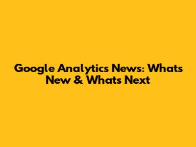 Google Analytics News: What's New & What's Next