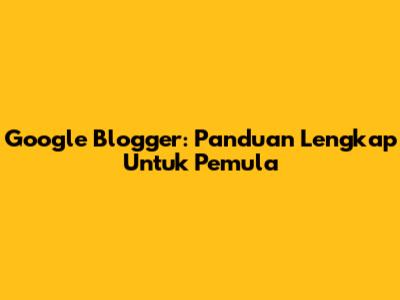 Google Blogger: Panduan Lengkap Untuk Pemula