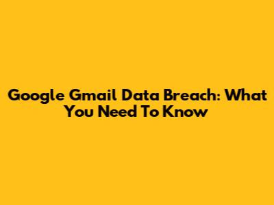 Google Gmail Data Breach: What You Need To Know