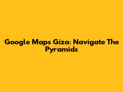 Google Maps Giza: Navigate The Pyramids