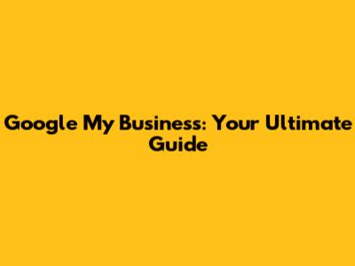 Google My Business: Your Ultimate Guide