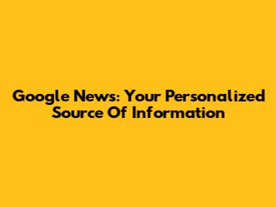 Google News: Your Personalized Source Of Information