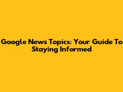 Google News Topics: Your Guide To Staying Informed