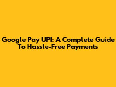 Google Pay UPI: A Complete Guide To Hassle-Free Payments