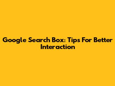 Google Search Box: Tips For Better Interaction