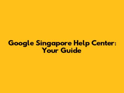 Google Singapore Help Center: Your Guide