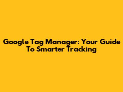 Google Tag Manager: Your Guide To Smarter Tracking