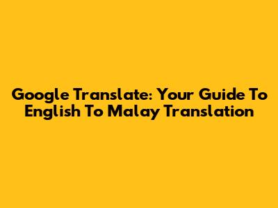 Google Translate: Your Guide To English To Malay Translation