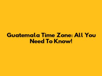 Guatemala Time Zone: All You Need To Know!