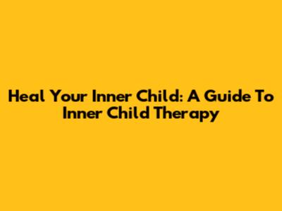 Heal Your Inner Child: A Guide To Inner Child Therapy