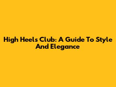 High Heels Club: A Guide To Style And Elegance