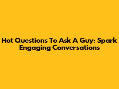 Hot Questions To Ask A Guy: Spark Engaging Conversations