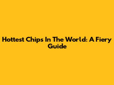 Hottest Chips In The World: A Fiery Guide