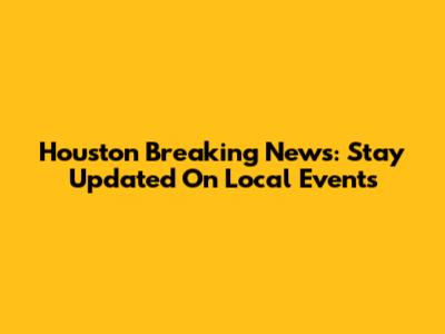 Houston Breaking News: Stay Updated On Local Events