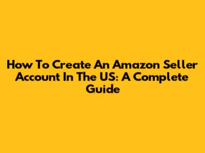 How To Create An Amazon Seller Account In The US: A Complete Guide