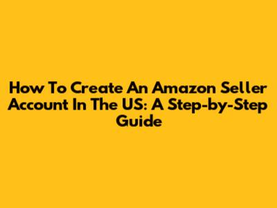How To Create An Amazon Seller Account In The US: A Step-by-Step Guide