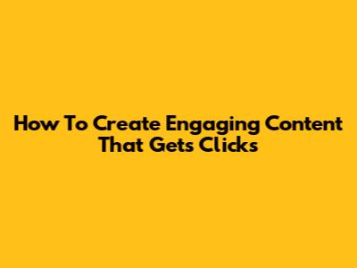 How To Create Engaging Content That Gets Clicks