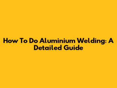 How To Do Aluminium Welding: A Detailed Guide