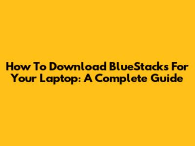 How To Download BlueStacks For Your Laptop: A Complete Guide