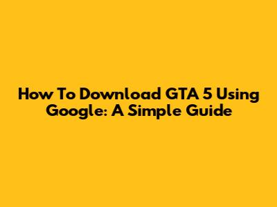 How To Download GTA 5 Using Google: A Simple Guide