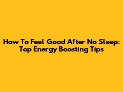 How To Feel Good After No Sleep: Top Energy Boosting Tips