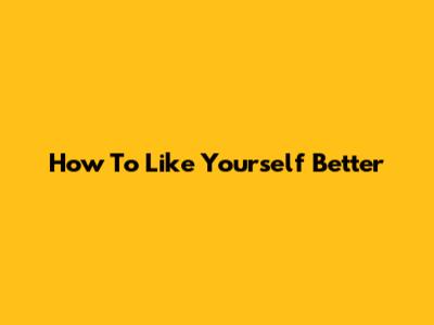 How To Like Yourself Better