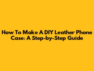 How To Make A DIY Leather Phone Case: A Step-by-Step Guide