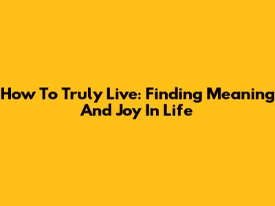 How To Truly Live: Finding Meaning And Joy In Life
