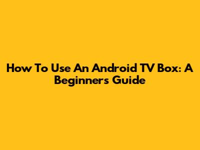 How To Use An Android TV Box: A Beginner's Guide