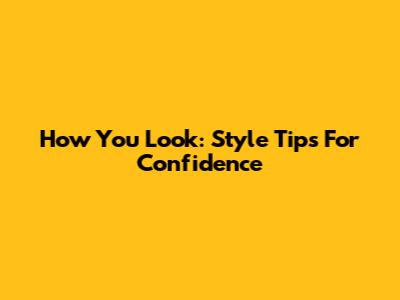 How You Look: Style Tips For Confidence