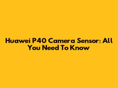 Huawei P40 Camera Sensor: All You Need To Know