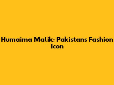 Humaima Malik: Pakistan's Fashion Icon