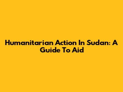 Humanitarian Action In Sudan: A Guide To Aid