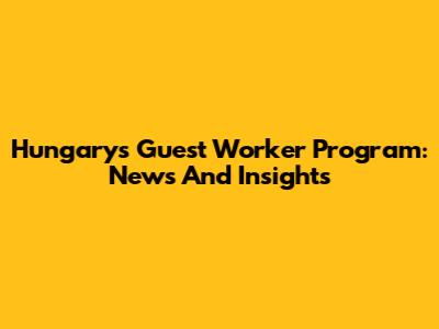 Hungary's Guest Worker Program: News And Insights
