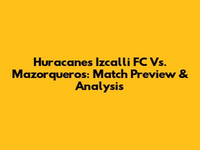 Huracanes Izcalli FC Vs. Mazorqueros: Match Preview & Analysis