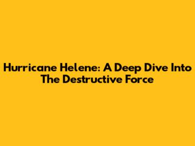 Hurricane Helene: A Deep Dive Into The Destructive Force