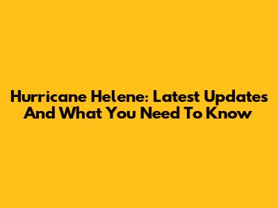 Hurricane Helene: Latest Updates And What You Need To Know