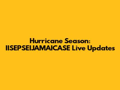 Hurricane Season: IISEPSEIJAMAICASE Live Updates