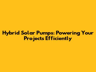 Hybrid Solar Pumps: Powering Your Projects Efficiently