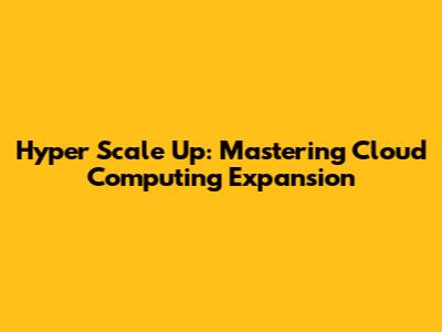 Hyper Scale Up: Mastering Cloud Computing Expansion
