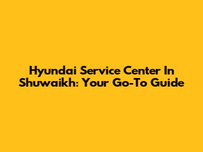 Hyundai Service Center In Shuwaikh: Your Go-To Guide