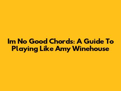I'm No Good Chords: A Guide To Playing Like Amy Winehouse