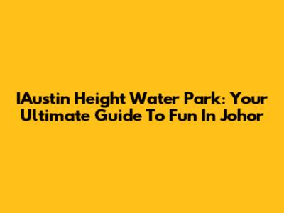 IAustin Height Water Park: Your Ultimate Guide To Fun In Johor