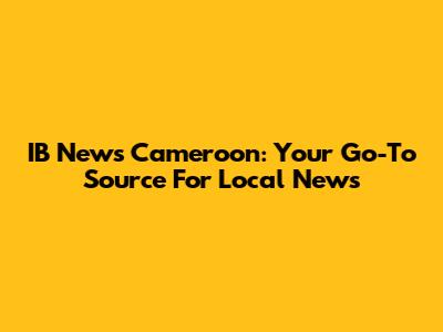 IB News Cameroon: Your Go-To Source For Local News
