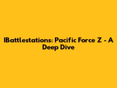 IBattlestations: Pacific Force Z - A Deep Dive