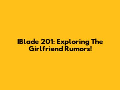 IBlade 201: Exploring The Girlfriend Rumors!