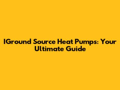 IGround Source Heat Pumps: Your Ultimate Guide