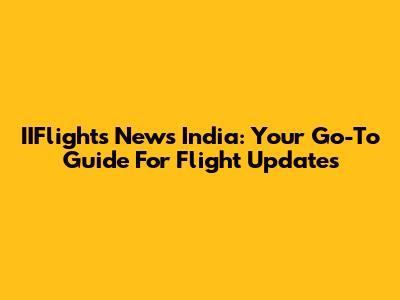 IIFlights News India: Your Go-To Guide For Flight Updates