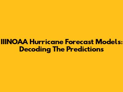 IIINOAA Hurricane Forecast Models: Decoding The Predictions
