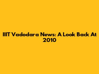 IIIT Vadodara News: A Look Back At 2010